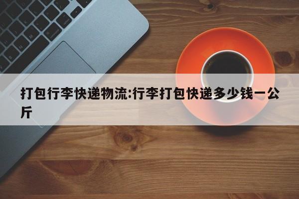 打包行李快递物流:行李打包快递多少钱一公斤